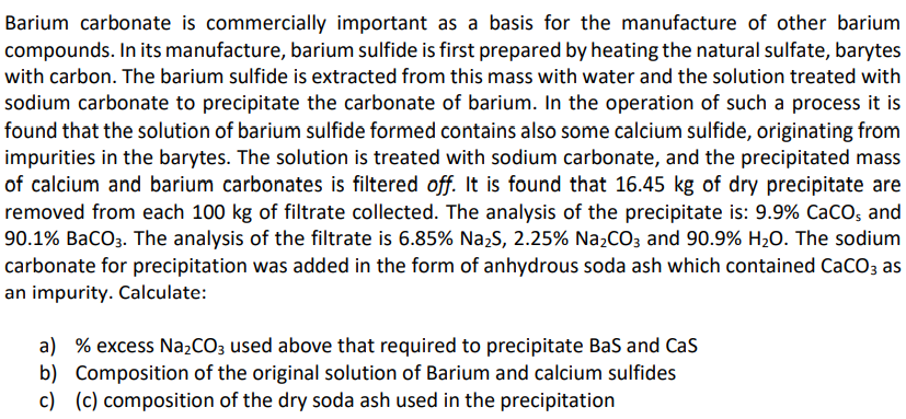 Barium carbonate is commercially important as a basis for the manufacture of other barium
compounds. In its manufacture, barium sulfide is first prepared by heating the natural sulfate, barytes
with carbon. The barium sulfide is extracted from this mass with water and the solution treated with
sodium carbonate to precipitate the carbonate of barium. In the operation of such a process it is
found that the solution of barium sulfide formed contains also some calcium sulfide, originating from
impurities in the barytes. The solution is treated with sodium carbonate, and the precipitated mass
of calcium and barium carbonates is filtered off. It is found that 16.45 kg of dry precipitate are
removed from each 100 kg of filtrate collected. The analysis of the precipitate is: 9.9% CaCO; and
90.1% BaCO3. The analysis of the filtrate is 6.85% Na,S, 2.25% Na2CO; and 90.9% H2O. The sodium
carbonate for precipitation was added in the form of anhydrous soda ash which contained CaCO; as
an impurity. Calculate:
a) % excess Na,CO; used above that required to precipitate Bas and Cas
b) Composition of the original solution of Barium and calcium sulfides
c) (c) composition of the dry soda ash used in the precipitation
