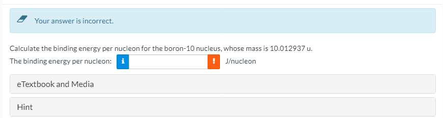 Your answer is incorrect.
Calculate the binding energy per nucleon for the boron-10 nucleus, whose mass is 10.012937 u.
The binding energy per nucleon: i
! J/nucleon
eTextbook and Media
Hint
