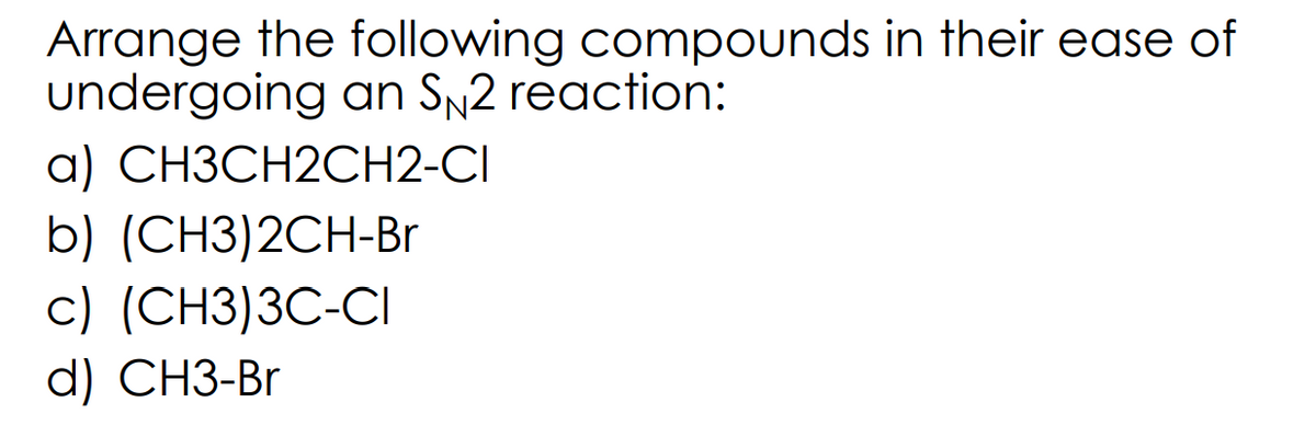 Arrange the following compounds in their ease of
undergoing an SN2 reaction:
a) CH3CH2CH2-CI
b) (CH3)2CH-Br
c) (CH3)3C-CI
d) CH3-Br
