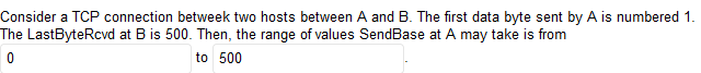 Consider a TCP connection betweek two hosts between A and B. The first data byte sent by A is numbered 1.
The LastByteRcvd at B is 500. Then, the range of values SendBase at A may take is from
to 500
