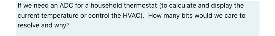 If we need an ADC for a household thermostat (to calculate and display the
current temperature or control the HVAC). How many bits would we care to
resolve and why?
