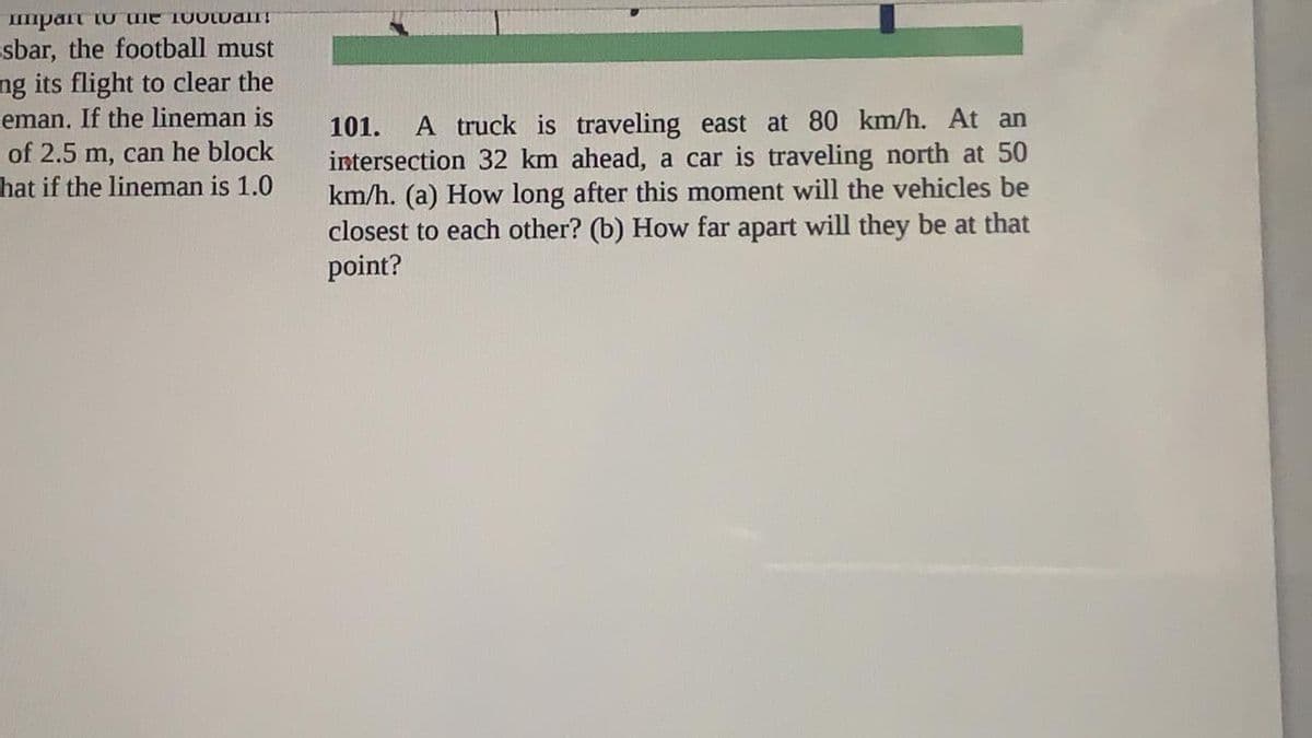 Impart tU ule 100wan!
sbar, the football must
ng its flight to clear the
eman. If the lineman is
of 2.5 m, can he block
hat if the lineman is 1.0
101.
A truck is traveling east at 80 km/h. At an
intersection 32 km ahead, a car is traveling north at 50
km/h. (a) How long after this moment will the vehicles be
closest to each other? (b) How far apart will they be at that
point?
