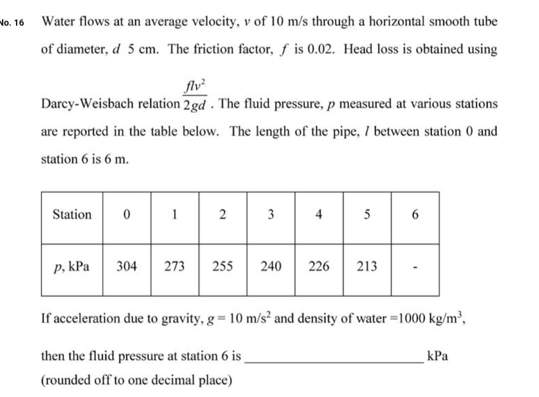 Water flows at an average velocity, v of 10 m/s through a horizontal smooth tube
of diameter, d 5 cm. The friction factor, f is 0.02. Head loss is obtained using
flv²
Darcy-Weisbach relation 2gd . The fluid pressure, p measured at various stations
are reported in the table below. The length of the pipe, 1 between station 0 and
station 6 is 6 m.
Station
3
4
p, kPa
304
273
255
240
226
213
If acceleration due to gravity, g = 10 m/s? and density of water =1000 kg/m³,
then the fluid pressure at station 6 is
kPa
(rounded off to one decimal place)
