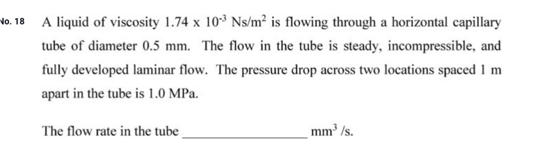 A liquid of viscosity 1.74 x 103 Ns/m² is flowing through a horizontal capillary
tube of diameter 0.5 mm. The flow in the tube is steady, incompressible, and
fully developed laminar flow. The pressure drop across two locations spaced 1 m
apart in the tube is 1.0 MPa.
The flow rate in the tube
mm /s.

