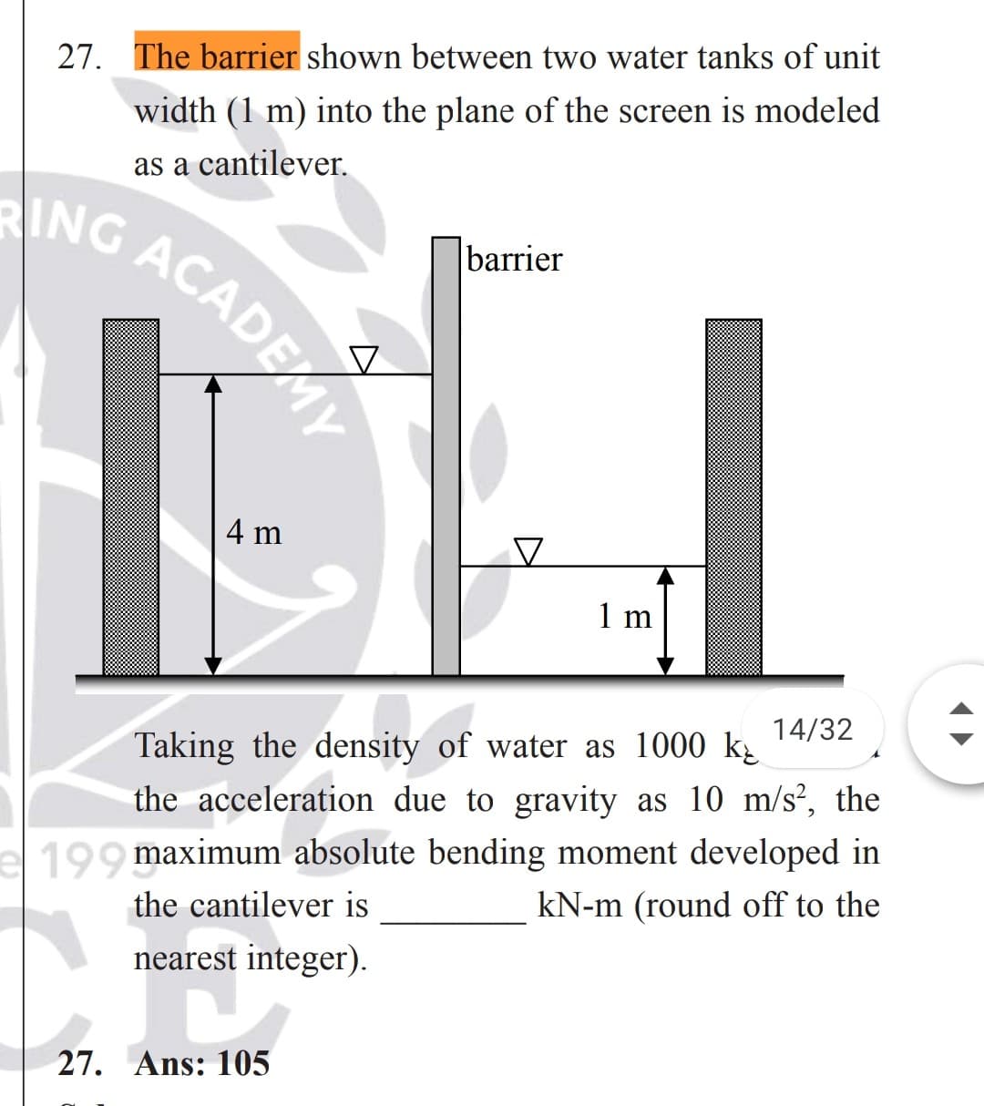 27. The barrier shown between two water tanks of unit
width (1 m) into the plane of the screen is modeled
as a cantilever.
barrier
G ACADEMY
4 m
1 m
14/32
Taking the density of water as 1000 k
the acceleration due to gravity as 10 m/s², the
99 maximum absolute bending moment developed in
kN-m (round off to the
the cantilever is
nearest integer).
