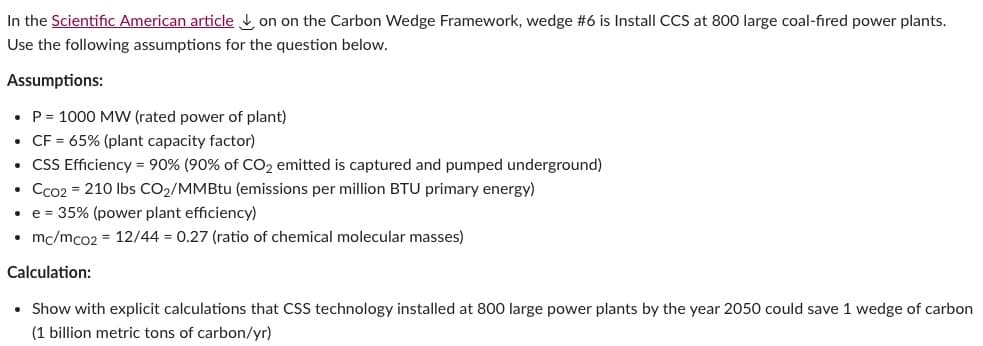 In the Scientific American article on on the Carbon Wedge Framework, wedge #6 is Install CCS at 800 large coal-fired power plants.
Use the following assumptions for the question below.
Assumptions:
• P= 1000 MW (rated power of plant)
• CF = 65% (plant capacity factor)
. CSS Efficiency = 90% (90% of CO₂ emitted is captured and pumped underground)
Cco2 = 210 lbs CO₂/MMBtu (emissions per million BTU primary energy)
• e = 35% (power plant efficiency)
mc/mco2 = 12/44 = 0.27 (ratio of chemical molecular masses)
Calculation:
• Show with explicit calculations that CSS technology installed at 800 large power plants by the year 2050 could save 1 wedge of carbon
(1 billion metric tons of carbon/yr)
.