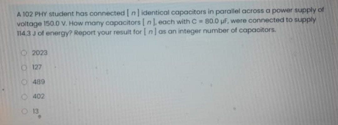 A 102 PHY student has connected [ n] identical capacitors in parallel across a power supply of
voltage 150.0 V. How many capacitors [ n], each with C = 80.0 pF, were connected to supply
114.3 J of energy? Report your result for [ n] as an integer number of capacitors.
O2023
O 127
O489
O402
O13
