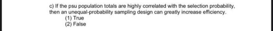 c) If the psu population totals are highly correlated with the selection probability,
then an unequal-probability sampling design can greatiy increase efficiency.
(1) True
(2) False
