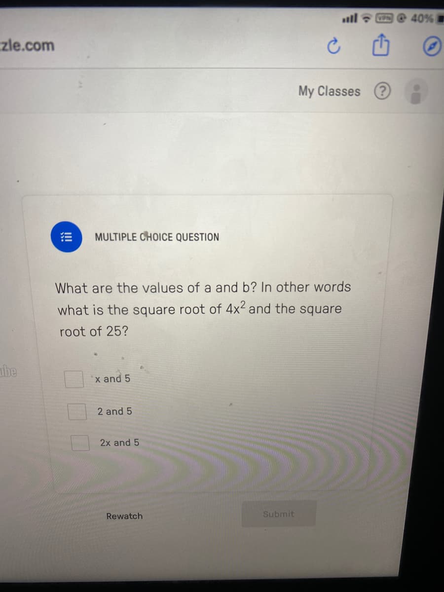 ll O 40%
zle.com
My Classes ?
MULTIPLE CHOICE QUESTION
What are the values of a and b? In other words
what is the square root of 4x² and the square
root of 25?
be
x and 5
2 and 5
2x and 5
Rewatch
Submit
!!
