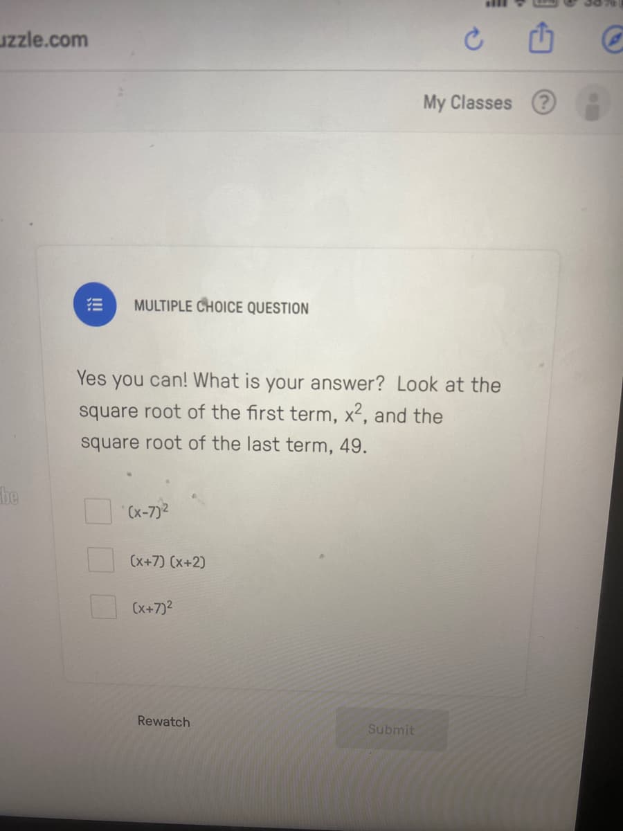 uzzle.com
My Classes ?
MULTIPLE CHOICE QUESTION
Yes you can! What is your answer? Look at the
square root of the first term, x2, and the
square root of the last term, 49.
be
(x-7)2
(x+7) (x+2)
(x+7)2
Rewatch
Submit
