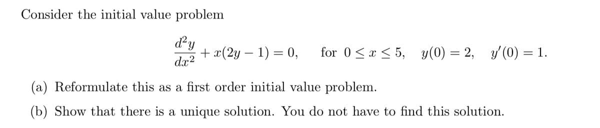 Consider the initial value problem
dy
+ x(2y – 1) = 0,
dx2
for 0<x < 5, y(0) = 2, y'(0) = 1.
(a) Reformulate this as a first order initial value problem.
(b) Show that there is a unique solution. You do not have to find this solution.
