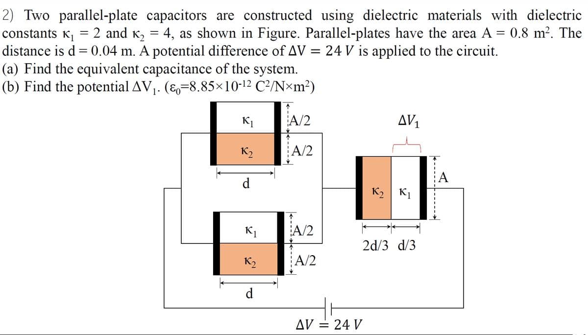 2) Two parallel-plate capacitors are constructed using dielectric materials with dielectric
constants K, = 2 and K, = 4, as shown in Figure. Parallel-plates have the area A = 0.8 m². The
distance is d = 0.04 m. A potential difference of AV = 24 V is applied to the circuit.
(a) Find the equivalent capacitance of the system.
(b) Find the potential AV1. (E,=8.85×10-12 C²/N×m?)
K1
A/2
AV1
K2
A/2
A
d
K2 | K1
K1
A/2
2d/3 d/3
K2
A/2
d
AV = 24 V
