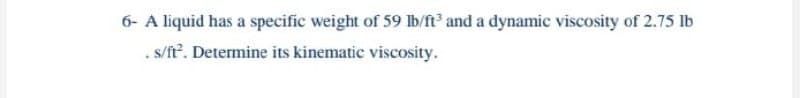 6- A liquid has a specific weight of 59 Ib/ft and a dynamic viscosity of 2.75 lb
. s/ft. Determine its kinematic viscosity.
