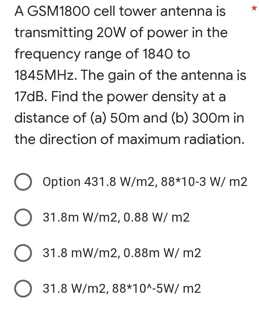 A GSM1800 cell tower antenna is
transmitting 20W of power in the
frequency range of 1840 to
1845MHZ. The gain of the antenna is
17dB. Find the power density at a
distance of (a) 50m and (b) 300m in
the direction of maximum radiation.
Option 431.8 W/m2, 88*10-3 W/ m2
31.8m W/m2, 0.88 W/ m2
31.8 mW/m2, 0.88m W/ m2
O 31.8 W/m2, 88*10^-5W/ m2
