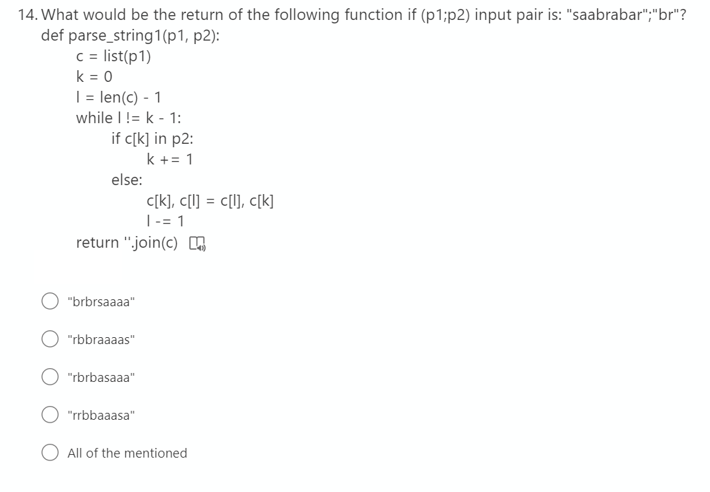 14. What would be the return of the following function if (p1;p2) input pair is: "saabrabar";"br"?
def parse_string1(p1, p2):
c = list(p1)
k = 0
| = len(c) - 1
while I != k - 1:
if c[k] in p2:
k += 1
else:
c[k], c[I] = c[1], c[k]
|-= 1
return ".join(c) ,
"brbrsaaaa"
"rbbraaaas"
"rbrbasaaa"
"rrbbaaasa"
All of the mentioned
