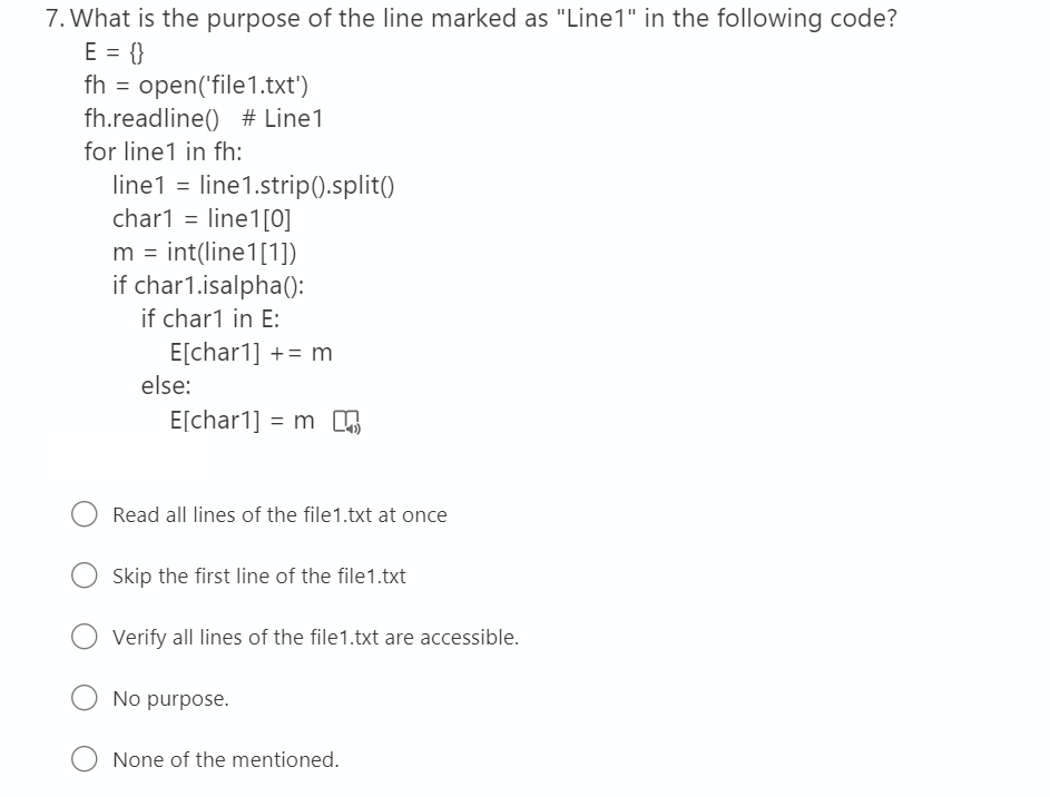 7. What is the purpose of the line marked as "Line1" in the following code?
E = {}
fh = open('file1.txt')
fh.readline() # Line1
for line1 in fh:
line1 = line1.strip().split()
char1 = line1[0]
m = int(line1[1])
if char1.isalpha():
if char1 in E:
E[char1] += m
else:
E[char1] = m n
Read all lines of the file1.txt at once
Skip the first line of the file1.txt
Verify all lines of the file1.txt are accessible.
No purpose.
None of the mentioned.
