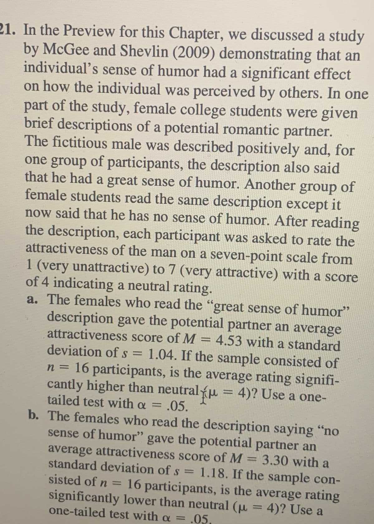 21. In the Preview for this Chapter, we discussed a study
by McGee and Shevlin (2009) demonstrating that an
individual's sense of humor had a significant effect
on how the individual was perceived by others. In one
part of the study, female college students were given
brief descriptions of a potential romantic partner.
The fictitious male was described positively and, for
one group of participants, the description also said
that he had a great sense of humor. Another group of
female students read the same description except it
now said that he has no sense of humor. After reading
the description, each participant was asked to rate the
attractiveness of the man on a seven-point scale from
1 (very unattractive) to 7 (very attractive) with a score
of 4 indicating a neutral rating.
a. The females who read the "great sense of humor"
description gave the potential partner an average
attractiveness score of M = 4.53 with a standard
%3D
deviation ofs =
1.04. If the sample consisted of
n = 16 participants, is the average rating signifi-
cantly higher than neutralu = 4)? Use a one-
tailed test with a = .05.
%3D
b. The females who read the description saying "no
sense of humor" gave the potential partner an
average attractiveness score of M 3.30 with a
standard deviation of s = 1.18. If the sample con-
%3D
sisted of n =
16 participants, is the average rating
significantly lower than neutral (µ = 4)? Use a
one-tailed test with a = .05,
%3D
