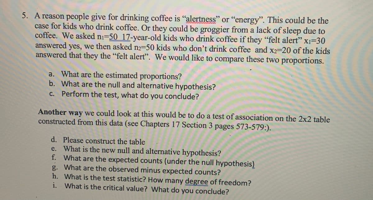 5. A reason people give for drinking coffee is "alertness" or "energy". This could be the
case for kids who drink coffee. Or they could be groggier from a lack of sleep due to
coffee. We asked ni=50 17-year-old kids who drink coffee if they "felt alert" x1=30
answered yes, we then asked n2=50 kids who don't drink coffee and x2=20 of the kids
answered that they the "felt alerť". We would like to compare these two proportions.
99
a. What are the estimated proportions?
b. What are the null and alternative hypothesis?
c. Perform the test, what do you conclude?
Another way we could look at this would be to do a test of association on the 2x2 table
constructed from this data (see Chapters 17 Section 3 pages 573-579:).
d. Please construct the table
e. What is the new null and alternative hypothesis?
f. What are the expected counts (under the null hypothesis)
g. What are the observed minus expected counts?
h. What is the test statistic? How many degree of freedom?
i. What is the critical value? What do you conclude?
