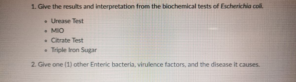 1. Give the results and interpretation from the biochemical tests of Escherichia coli,
• Urease Test
o MIO
• Citrate Test
Triple Iron Sugar
2. Give one (1) other Enteric bacteria, virulence factors, and the disease it causes.
