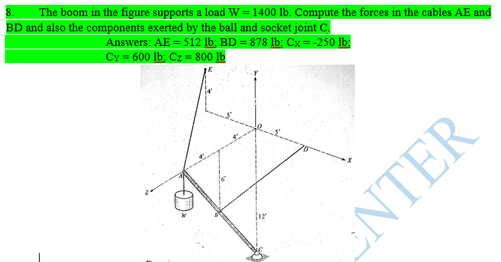 8.
BD and also the components exerted by the ball and socket joint C.
The boom in the figure supports a load W = 1400 lb. Compute the forces in the cables AE and
%3D
Answers: AE = 512 lb; BD = 878 lb; Cx = -250 lb:
CY = 600 lb; Cz = 800 lb
%3D
12
ENTER
