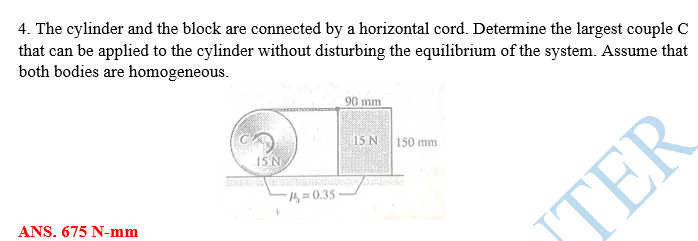 4. The cylinder and the block are connected by a horizontal cord. Determine the largest couple C
that can be applied to the cylinder without disturbing the equilibrium of the system. Assume that
both bodies are homogeneous.
90 mm
15 N 150 mm
15 N
4=0.35
ANS. 675 N-mm
TER
