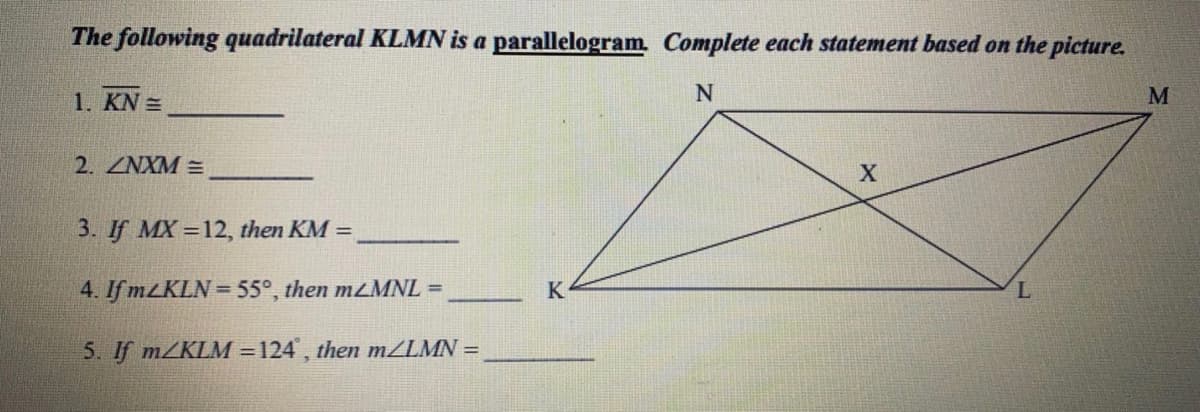The following quadrilateral KLMN is a parallelogram. Complete each statement based on the picture.
1. KN =
M
2. ZNXM =
3. If MX =12, then KM =
4. If mLKLN = 55°, then mLMNL =
K
5. If mZKLM = 124 , then m/LMN =
%3D
