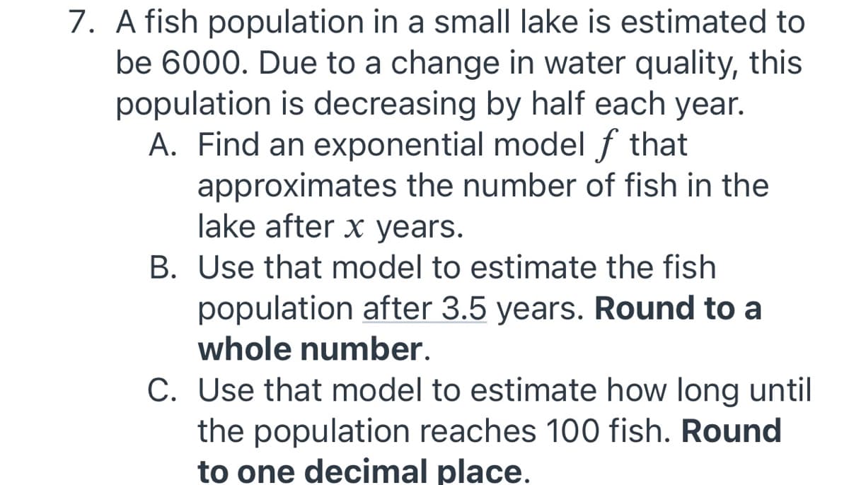7. A fish population in a small lake is estimated to
be 6000. Due to a change in water quality, this
population is decreasing by half each year.
A. Find an exponential model f that
approximates the number of fish in the
lake after x years.
B. Use that model to estimate the fish
population after 3.5 years. Round to a
whole number.
C. Use that model to estimate how long until
the population reaches 100 fish. Round
to one decimal place.
