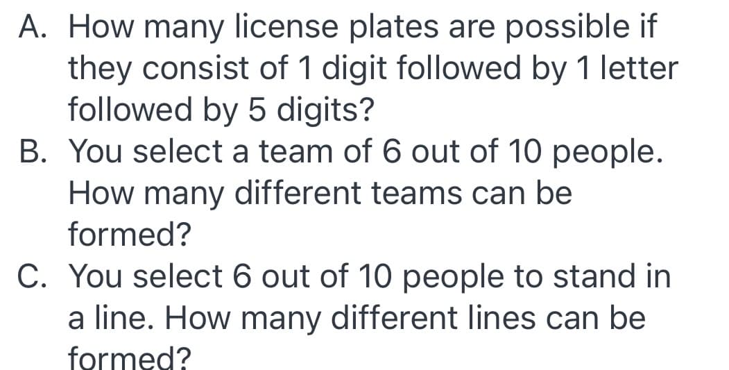 A. How many license plates are possible if
they consist of 1 digit followed by 1 letter
followed by 5 digits?
B. You select a team of 6 out of 10 people.
How many different teams can be
formed?
C. You select 6 out of 10 people to stand in
a line. How many different lines can be
formed?
