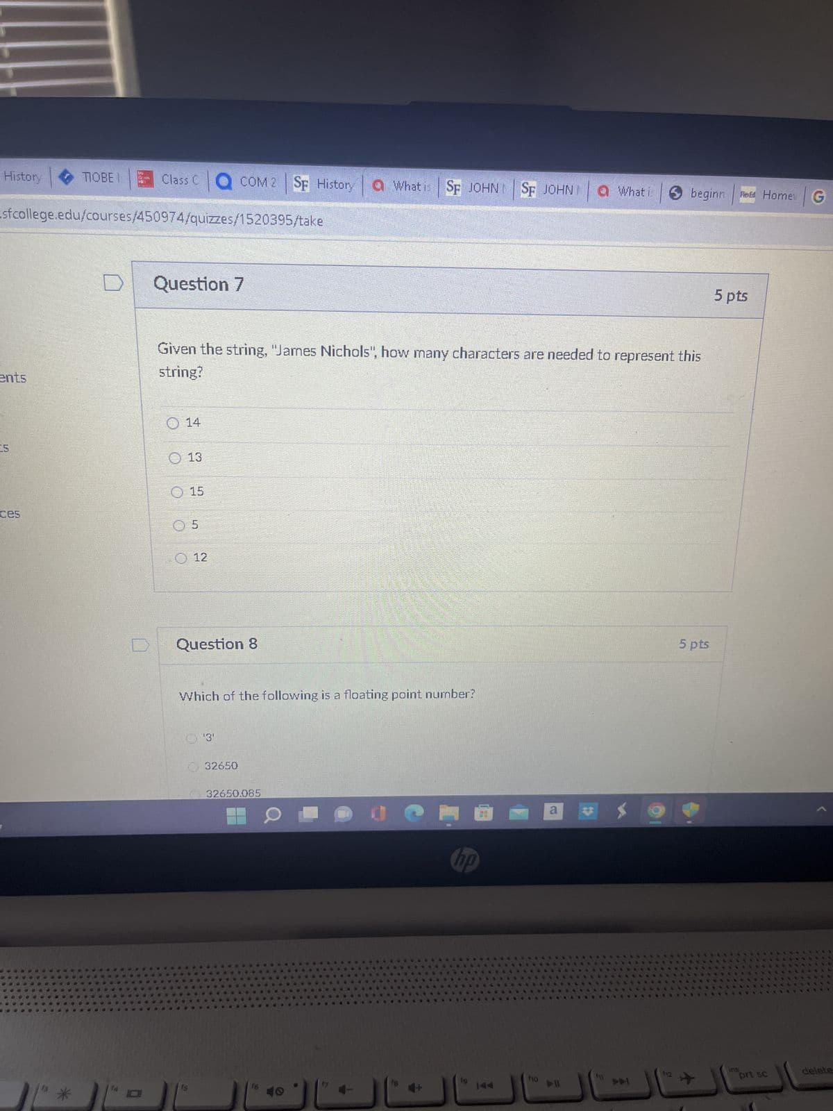 History
TIOBEI Class C COM 2 SF History a What is SF JOHN SF
sfcollege.edu/courses/450974/quizzes/1520395/take
ents
Question 7
Given the string, "James Nichols", how many characters are needed to represent this
string?
O 14
13
15
0 5
J
12
Question 8
Which of the following is a floating point number?
'3'
32650
32650.085
16
30
Jem
JOHNI
SF JOHN What i ✪ beginn
hp
f10
a
▷II
**
F11
f12
5 pts
**
Told Home G
5 pts
ins
pri sc
delete