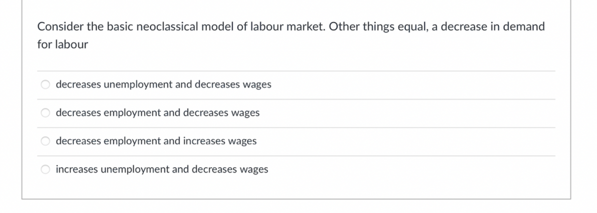 Consider the basic neoclassical model of labour market. Other things equal, a decrease in demand
for labour
decreases unemployment and decreases wages
decreases employment and decreases wages
O decreases employment and increases wages
O increases unemployment and decreases wages
OOOO