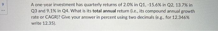 9
A one-year investment has quarterly returns of 2.0% in Q1, -15.6% in Q2, 13.7% in
Q3 and 9.1% in Q4. What is its total annual return (i.e., its compound annual growth
rate or CAGR)? Give your answer in percent using two decimals (e.g., for 12.346%
write 12.35).