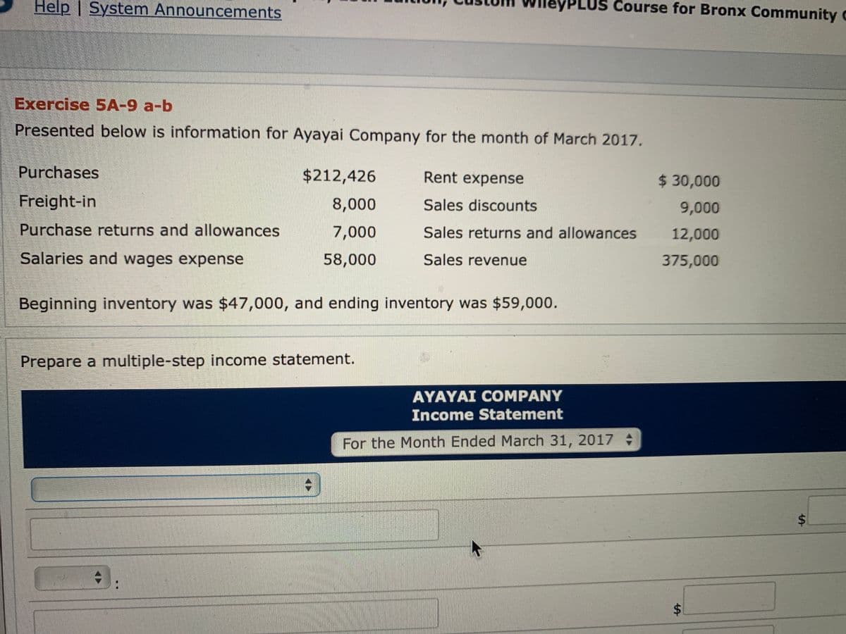 Help | System Announcements
eyPLUS Course for Bronx Community c
Exercise 5A-9 a-b
Presented below is information for Ayayai Company for the month of March 2017.
Purchases
$212,426
Rent expense
$30,000
Freight-in
8,000
Sales discounts
9,000
Purchase returns and allowances
7,000
Sales returns and allowances
12,000
Salaries and wages expense
58,000
Sales revenue
375,000
Beginning inventory was $47,000, and ending inventory was $59,000.
Prepare a multiple-step income statement.
AYAYAI COMPANY
Income Statement
For the Month Ended March 31, 2017
%24
%24
