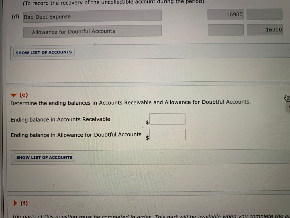 (To record the recovery of the uncollectible account during the period)
16900
(d) Bad Debt Expense
16900
Allowance for Doubtful ACcounts
SHOW LIST OF ACCOUNTS
(e)
Determine the ending balances in Accounts Receivable and Allowance for Doubtful Accounts.
Ending balance in Accounts Receivable
Ending balance in Allowance for Doubtful Accounts
SHOW LIST OF ACCOUNTS
> (f)
The parts of this uestion must be completed in order This part will be available when vou complete the pa
%24
%24
