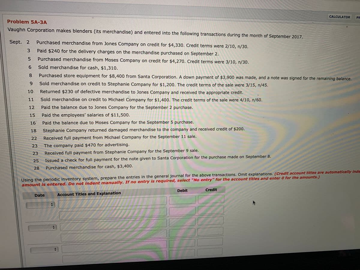 CALCULATOR
PR
Problem 5A-3A
Vaughn Corporation makes blenders (its merchandise) and entered into the following transactions during the month of September 2017.
Sept. 2
Purchased merchandise from Jones Company on credit for $4,330. Credit terms were 2/10, n/30.
Paid $240 for the delivery charges on the merchandise purchased on September 2.
5.
Purchased merchandise from Moses Company on credit for $4,270. Credit terms were 3/10, n/30.
6.
Sold merchandise for cash, $1,310.
8.
Purchased store equipment for $8,400 from Santa Corporation. A down payment of $3,900 was made, and a note was signed for the remaining balance.
6.
Sold merchandise on credit to Stephanie Company for $1,200. The credit terms of the sale were 3/15, n/45.
10
Returned $230 of defective merchandise to Jones Company and received the appropriate credit.
11
Sold merchandise on credit to Michael Company for $1,400. The credit terms of the sale were 4/10, n/60.
12
Paid the balance due to Jones Company for the September 2 purchase.
15
Paid the employees' salaries of $11,500.
16
Paid the balance due to Moses Company for the September 5 purchase.
18
Stephanie Company returned damaged merchandise to the company and received credit of $200.
22
Received full payment from Michael Company for the September 11 sale.
23
The company paid $470 for advertising.
23
Received full payment from Stephanie Company for the September 9 sale.
25
Issued a check for full payment for the note given to Santa Corporation for the purchase made on September 8.
28
Purchased merchandise for cash, $3,400.
Using the periodic inventory system, prepare the entries in the general journal for the above transactions. Omit explanations. (Credit account titles are automatically inde
amount is entered. Do not indent manually. If no entry is required, select "No entry" for the account titles and enter 0 for the amounts.)
Debit
Credit
Date
Account Titles and Explanation
