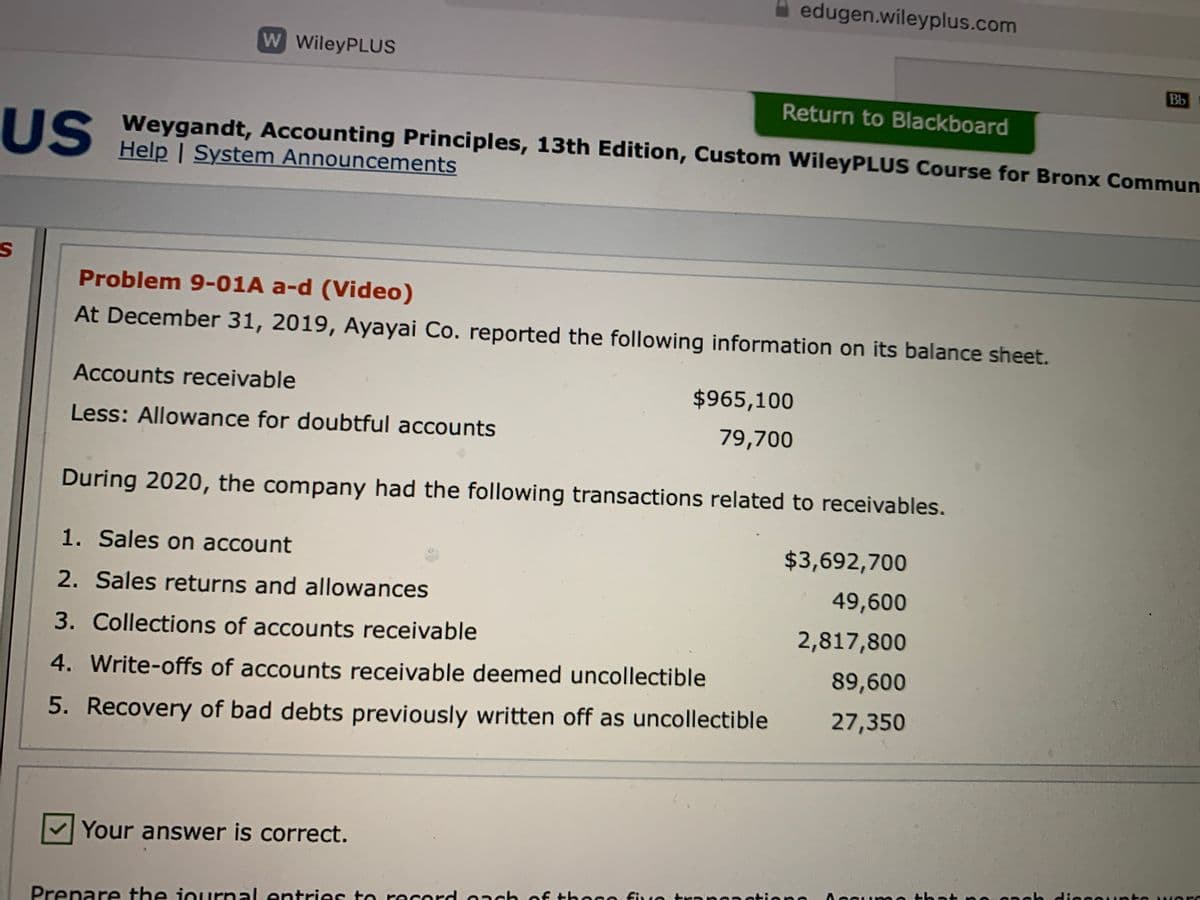 A edugen.wileyplus.com
W WileyPLUS
Bb
Return to Blackboard
US
US Weygandt, Accounting Principles, 13th Edition, Custom WileyPLUS Course for Bronx Commun
Help | System Announcements
Problem 9-01A a-d (Video)
At December 31, 2019, Ayayai Co. reported the following information on its balance sheet.
Accounts receivable
$965,100
Less: Allowance for doubtful accounts
79,700
During 2020, the company had the following transactions related to receivables.
1. Sales on account
$3,692,700
2. Sales returns and allowances
49,600
3. Collections of accounts receivable
2,817,800
4. Write-offs of accounts receivable deemed uncollectible
89,600
5. Recovery of bad debts previously written off as uncollectible
27,350
Your answer is correct.
Aceur me thatne neh diecouınte w ers
Prepare the journal entries to record onch of tho0o fuo trnnanotiono
