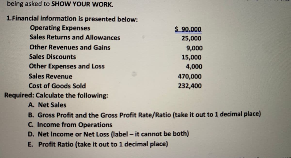 being asked to SHOW YOUR WORK.
1.Financial information is presented below:
Operating Expenses
$ 90,000
Sales Returns and Allowances
25,000
Other Revenues and Gains
9,000
Sales Discounts
15,000
Other Expenses and Loss
4,000
Sales Revenue
470,000
Cost of Goods Sold
232,400
Required: Calculate the following:
A. Net Sales
B. Gross Profit and the Gross Profit Rate/Ratio (take it out to 1 decimal place)
C. Income from Operations
D. Net Income or Net Loss (label - it cannot be both)
E. Profit Ratio (take it out to 1 decimal place)
