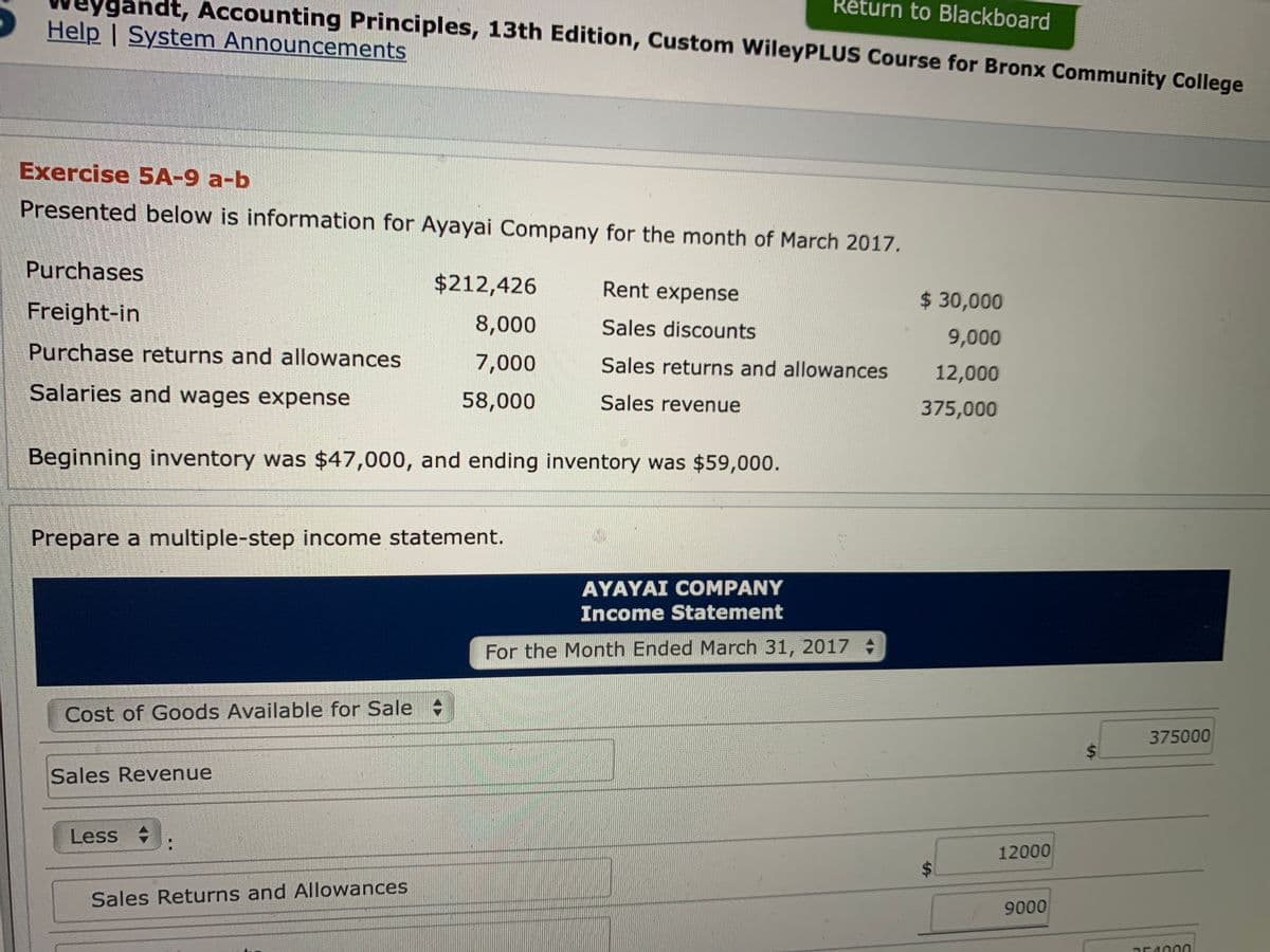 gandt, Accounting Principles, 13th Edition, Custom WileyPLUS Course for Bronx Community College
Retu
rn to Blackboard
Help | System Announcements
Exercise 5A-9 a-b
Presented below is information for Ayayai Company for the month of March 2017.
Purchases
$212,426
Rent expense
$ 30,000
Freight-in
8,000
Sales discounts
9,000
Purchase returns and allowances
7,000
Sales returns and allowances
12,000
Salaries and wages expense
58,000
Sales revenue
375,000
Beginning inventory was $47,000, and ending inventory was $59,000.
Prepare a multiple-step income statement.
AYAYAI COMPANY
Income Statement
For the Month Ended March 31, 2017
Cost of Goods Available for Sale
375000
Sales Revenue
Less .
:
12000
Sales Returns and Allowances
9000
%24
%24
