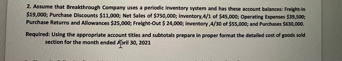 2. Assume that Breakthrough Company uses a periodic inventory system and has these account balances: Freight-In
$19,000; Purchase Discounts $11,000; Net Sales of $750,000; inventory,4/1 of $45,000; Operating Expenses $39,500;
Purchase Returns and Allowances $25,000; Freight-Out $ 24,000; inventory,4/30 of $55,000; and Purchases $630,000.
Required: Using the appropriate account titles and subtotals prepare in proper format the detailed cost of goods sold
section for the month ended Aoril 30, 2021
