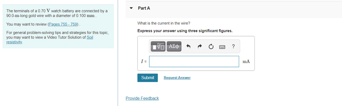 Part A
The terminals of a 0.70 V watch battery are connected by a
90.0-m-long gold wire with a diameter of 0.100 mm
You may want to review (Pages 755 - 759)
What is the current in the wire?
Express your answer using three significant figures.
For general problem-solving tips and strategies for this topic,
you may want to view a Video Tutor Solution of Soil
resistivity.
?
I =
Submit
Request Answer
Provide Feedback
