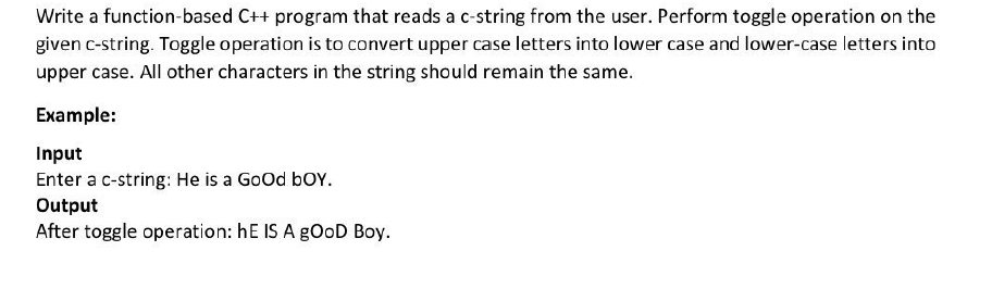 Write a function-based C++ program that reads a c-string from the user. Perform toggle operation on the
given c-string. Toggle operation is to convert upper case letters into lower case and lower-case letters into
upper case. All other characters in the string should remain the same.
Example:
Input
Enter a c-string: He is a GoOd boY.
Output
After toggle operation: hE IS A gOoD Boy.
