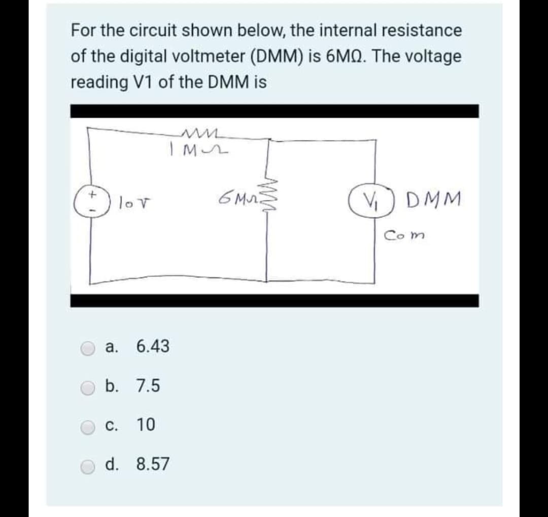 For the circuit shown below, the internal resistance
of the digital voltmeter (DMM) is 6MQ. The voltage
reading V1 of the DMM is
(*) lov
6 Mr
V) DMM
Co m
а. 6.43
b. 7.5
С.
10
d. 8.57
