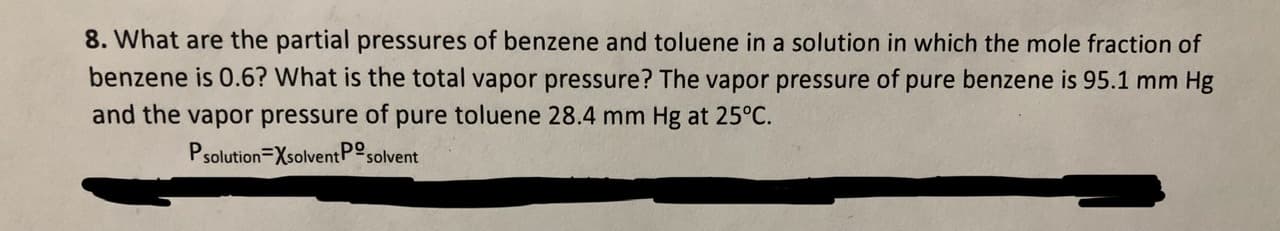 8. What are the partial pressures of benzene and toluene in a solution in which the mole fraction of
benzene is 0.6? What is the total vapor pressure? The vapor pressure of pure benzene is 95.1 mm Hg
and the vapor pressure of pure toluene 28.4 mm Hg at 25°C.
Psolution Xsolvent Po,
solvent
