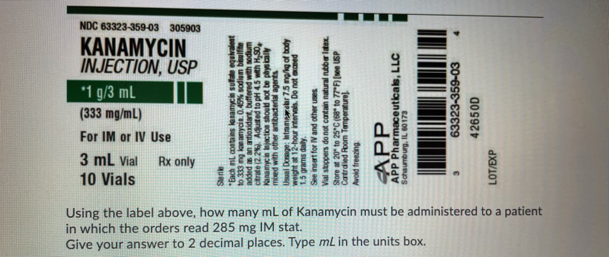 NDC 63323-359-03 305903
KANAMYCIN
INJECTION, USP
*1 g/3 mL
(333 mg/mL)
For IM or IV Use
3 ml Vial
10 Vials
Rx only
Using the label above, how many mL of Kanamycin must be administered to a patient
in which the orders read 285 mg IM stat.
Give your answer to 2 decimal places. Type mL in the units box.
Sterile
Each mL contains kanamycin sulfate equivalent
to 333 mg kanamycin. 0.45% sodium bisulfite
added as an antioxidant, buffered with sodium
citrate (2.2%). Adjusted to pH 4.5 with H,S0
Kanamycin Injection should not be physically
mixed with other antibacterial agents
Usual Dosage: Intramzdbr 7.5 mg/kg of body
weight at 12-hour intervals. Do not exceed
1.5 grams daily.
See insert for IV and other uses
Vial stoppers do not contain natural rubber latex.
Store at 20° to 25°C (68° to 77 F) [see USP
Cantrdled Room Temperature).
Avoid freezing.
APP
APP Pharmaceuticals, LLC
Schaumburg, IL 60173
63323-359-03
42650D
LOT/EXP
