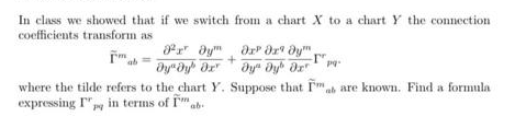 In class we showed that if we switch from a chart X to a chart Y the connection
coefficients transform as
r aym
ab
dy" Dy dr
h are known. Find a formula
where the tilde refers to the chart Y. Suppose that Fm,
expressing I"y in terms of Im ab.
