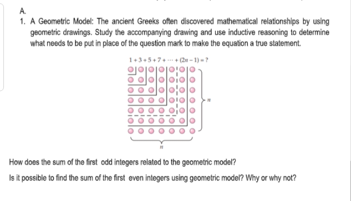A.
1. A Geometric Model: The ancient Greeks often discovered mathematical relationships by using
geometric drawings. Study the accompanying drawing and use inductive reasoning to determine
what needs to be put in place of the question mark to make the equation a true statement.
1+3+5+7+. + (2n – 1) = ?
How does the sum of the first odd integers related to the geometric model?
Is it possible to find the sum of the first even integers using geometric model? Why or why not?
O10
o olo
olololo
