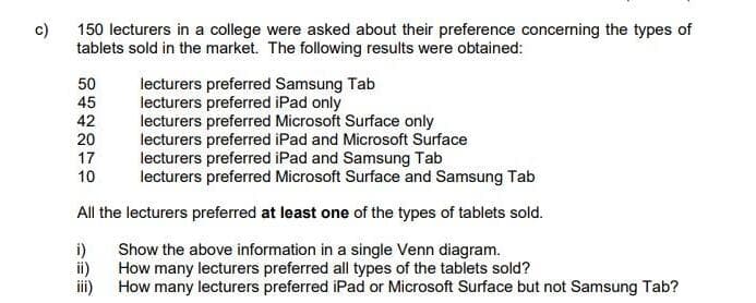 c)
150 lecturers in a college were asked about their preference concerning the types of
tablets sold in the market. The following results were obtained:
50
45
lecturers preferred Samsung Tab
lecturers preferred iPad only
lecturers preferred Microsoft Surface only
lecturers preferred iPad and Microsoft Surface
lecturers preferred iPad and Samsung Tab
lecturers preferred Microsoft Surface and Samsung Tab
42
20
17
10
All the lecturers preferred at least one of the types of tablets sold.
i)
Show the above information in a single Venn diagram.
ii)
How many lecturers preferred all types of the tablets sold?
i)
How many lecturers preferred iPad or Microsoft Surface but not Samsung Tab?
