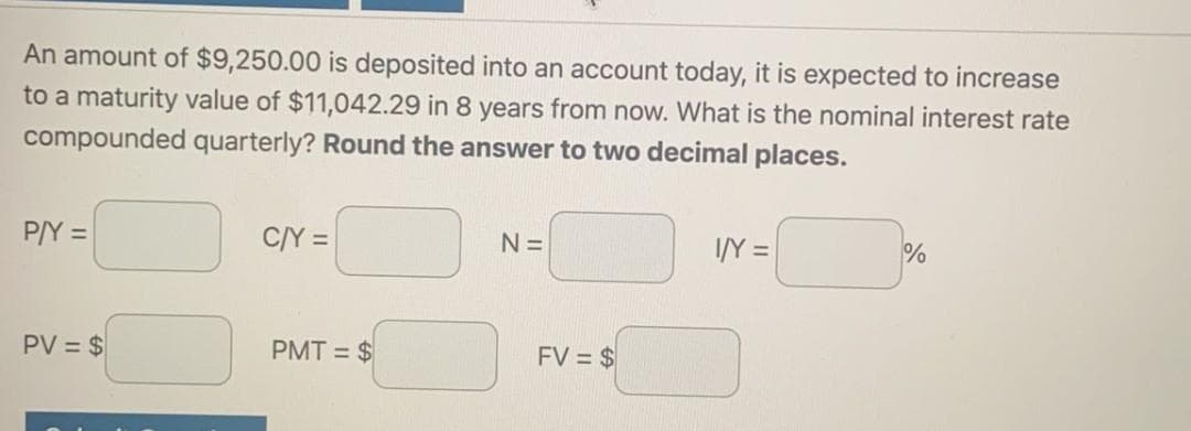 An amount of $9,250.00 is deposited into an account today, it is expected to increase
to a maturity value of $11,042.29 in 8 years from now. What is the nominal interest rate
compounded quarterly? Round the answer to two decimal places.
P/Y =
C/Y =
N=
I/Y =
PV = $
PMT = $
FV = $
