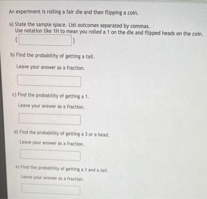 An experiment is rolling a fair die and then flipping a coin.
a) State the sample space. List outcomes separated by commas.
Use notation like 1H to mean you rolled a 1 on the die and flipped heads on the coin.
b) Find the probability of getting a tail.
Leave your answer as a fraction.
c) Find the probability of getting a 1.
Leave your answer as a fraction.
d) Find the probability of getting a 3 or a head.
Leave your answer as a fraction.
e) Find the probability of getting a 3 and a tail.
Leave your answer as a fraction.
