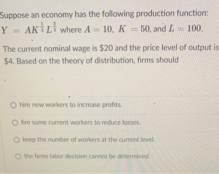 Suppose an economy has the following production function:
Y = AK L where A = 10, K
50, and L= 100.
The current nominal wage is $20 and the price level of output is
$4. Based on the theory of distribution, firms should
O hire new workers to increase profits.
O fire some current workers to reduce losses.
O keep the number of workers at the current level.
O the firms labor decision cannot be determined.
