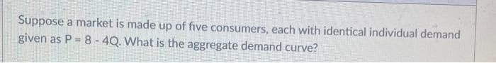 Suppose a market is made up of five consumers, each with identical individual demand
given as P = 8 -4Q. What is the aggregate demand curve?
